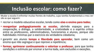 Mudar a escola é enfrentar muitas frentes de trabalho, cujas tarefas fundamentais a meu ver
são as que seguem:
• recriar o modelo educativo escolar, tendo como eixo o ensino para todos;
• reorganizar pedagogicamente as escolas, abrindo espaços para a
cooperação, o diálogo, a solidariedade, a criatividade e o espírito crítico
entre os professores, administradores, funcionários e alunos, porque são
habilidades mínimas par o exercício da verdadeira cidadania;
• garantir aos alunos tempo e liberdade para aprender, bem como um
ensino que não segregue e que reprove a repetência;
• formar, aprimorar continuamente e valorizar o professor, para que tenha
condições e estímulo par ensinar a turma toda, sem exclusões e exceções.
Inclusão escolar: como fazer?
 