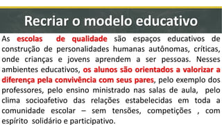 Recriar o modelo educativo
As escolas de qualidade são espaços educativos de
construção de personalidades humanas autônomas, críticas,
onde crianças e jovens aprendem a ser pessoas. Nesses
ambientes educativos, os alunos são orientados a valorizar a
diferença pela convivência com seus pares, pelo exemplo dos
professores, pelo ensino ministrado nas salas de aula, pelo
clima socioafetivo das relações estabelecidas em toda a
comunidade escolar – sem tensões, competições , com
espírito solidário e participativo.
 