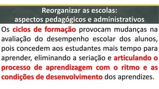 Os ciclos de formação provocam mudanças na
avaliação do desempenho escolar dos alunos,
pois concedem aos estudantes mais tempo para
aprender, eliminando a seriação e articulando o
processo de aprendizagem com o ritmo e as
condições de desenvolvimento dos aprendizes.
Reorganizar as escolas:
aspectos pedagógicos e administrativos
 