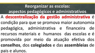 A descentralização da gestão administrativa é
condição para que se promova maior autonomia
pedagógica, administrativa e financeira de
recursos materiais e humanos das escolas e é
promovida por meio da atuação efetiva dos
conselhos, dos colegiados e das assembleias de
pais e alunos.
Reorganizar as escolas:
aspectos pedagógicos e administrativos
 