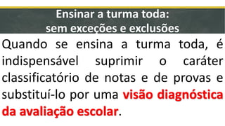 Ensinar a turma toda:
sem exceções e exclusões
Quando se ensina a turma toda, é
indispensável suprimir o caráter
classificatório de notas e de provas e
substituí-lo por uma visão diagnóstica
da avaliação escolar.
 