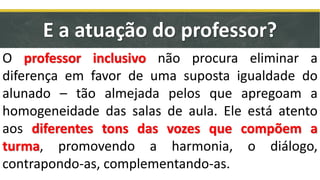 E a atuação do professor?
O professor inclusivo não procura eliminar a
diferença em favor de uma suposta igualdade do
alunado – tão almejada pelos que apregoam a
homogeneidade das salas de aula. Ele está atento
aos diferentes tons das vozes que compõem a
turma, promovendo a harmonia, o diálogo,
contrapondo-as, complementando-as.
 