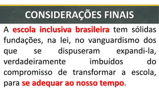 CONSIDERAÇÕES FINAIS
A escola inclusiva brasileira tem sólidas
fundações, na lei, no vanguardismo dos
que se dispuseram expandi-la,
verdadeiramente imbuídos do
compromisso de transformar a escola,
para se adequar ao nosso tempo.
 