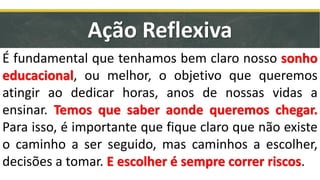 É fundamental que tenhamos bem claro nosso sonho
educacional, ou melhor, o objetivo que queremos
atingir ao dedicar horas, anos de nossas vidas a
ensinar. Temos que saber aonde queremos chegar.
Para isso, é importante que fique claro que não existe
o caminho a ser seguido, mas caminhos a escolher,
decisões a tomar. E escolher é sempre correr riscos.
Ação Reflexiva
 