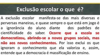 Exclusão escolar o que é?
A exclusão escolar manifesta-se das mais diversas e
perversas maneiras, e quase sempre o que está em jogo é
a ignorância do aluno diante dos padrões de
cientificidade do saber. Ocorre que a escola se
democratizou, abrindo-se a novos grupos sociais, mas
não aos novos conhecimentos. Por isso exclui os que
ignoram o conhecimento que ela valoriza e, assim,
entende que a democracia é massificação de ensino.
 