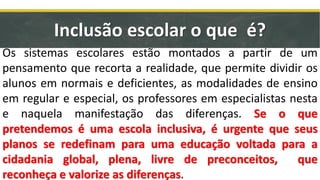 Os sistemas escolares estão montados a partir de um
pensamento que recorta a realidade, que permite dividir os
alunos em normais e deficientes, as modalidades de ensino
em regular e especial, os professores em especialistas nesta
e naquela manifestação das diferenças. Se o que
pretendemos é uma escola inclusiva, é urgente que seus
planos se redefinam para uma educação voltada para a
cidadania global, plena, livre de preconceitos, que
reconheça e valorize as diferenças.
Inclusão escolar o que é?
 