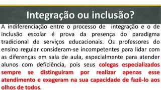 Integração ou inclusão?
A indiferenciação entre o processo de integração e o de
inclusão escolar é prova da presença do paradigma
tradicional de serviços educacionais. Os professores do
ensino regular consideram-se incompetentes para lidar com
as diferenças em sala de aula, especialmente para atender
alunos com deficiência, pois seus colegas especializados
sempre se distinguiram por realizar apenas esse
atendimento e exageram na sua capacidade de fazê-lo aos
olhos de todos.
 