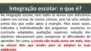 Integração escolar: o que é?
Na integração escolar, nem todos os alunos com deficiência
cabem nas turmas de ensino comum, pois há uma seleção
prévia dos que estão aptos à inserção. Para esses casos,
indicados a individualização dos programas escolares; os
currículos adaptados; avaliações especiais; redução dos
objetivos educacionais para compensar as dificuldades de
aprender. Em suma: a escola não muda como um todo, mas
os alunos têm que mudar para se adaptar às suas
exigências.
 