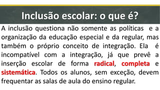 Inclusão escolar: o que é?
A inclusão questiona não somente as políticas e a
organização da educação especial e da regular, mas
também o próprio conceito de integração. Ela é
incompatível com a integração, já que prevê a
inserção escolar de forma radical, completa e
sistemática. Todos os alunos, sem exceção, devem
frequentar as salas de aula do ensino regular.
 