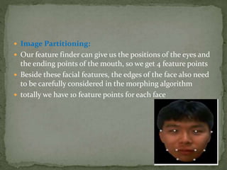  Image Partitioning:
 Our feature finder can give us the positions of the eyes and
the ending points of the mouth, so we get 4 feature points
 Beside these facial features, the edges of the face also need
to be carefully considered in the morphing algorithm
 totally we have 10 feature points for each face
 