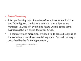 • Cross-Dissolving
• After performing coordinate transformations for each of the
two facial figures, the feature points of these figures are
matched. i.e., the left eye in one figure will be at the same
position as the left eye in the other figure.
• To complete face morphing, we need to do cross-dissolving as
the coordinate transforms are taking place. Cross-dissolving is
described by the following equation,
 