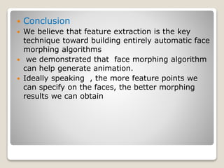  Conclusion
 We believe that feature extraction is the key
technique toward building entirely automatic face
morphing algorithms
 we demonstrated that face morphing algorithm
can help generate animation.
 Ideally speaking , the more feature points we
can specify on the faces, the better morphing
results we can obtain
 