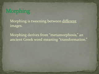 Morphing is tweening between different
images.
Morphing derives from “metamorphosis,” an
ancient Greek word meaning “transformation.”
 