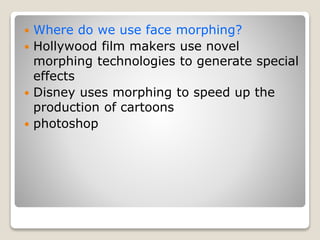  Where do we use face morphing?
 Hollywood film makers use novel
morphing technologies to generate special
effects
 Disney uses morphing to speed up the
production of cartoons
 photoshop
 