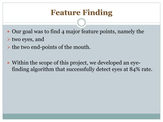 Feature Finding
 Our goal was to find 4 major feature points, namely the
 two eyes, and
 the two end-points of the mouth.
 Within the scope of this project, we developed an eye-
finding algorithm that successfully detect eyes at 84% rate.
 