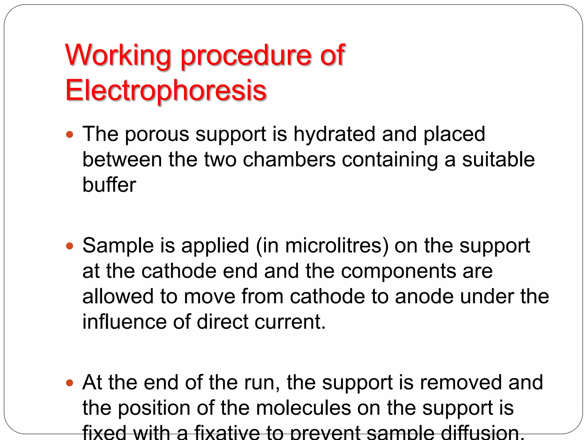 Working procedure of
Electrophoresis
 The porous support is hydrated and placed
between the two chambers containing a suitable
buffer
 Sample is applied (in microlitres) on the support
at the cathode end and the components are
allowed to move from cathode to anode under the
influence of direct current.
 At the end of the run, the support is removed and
the position of the molecules on the support is
 