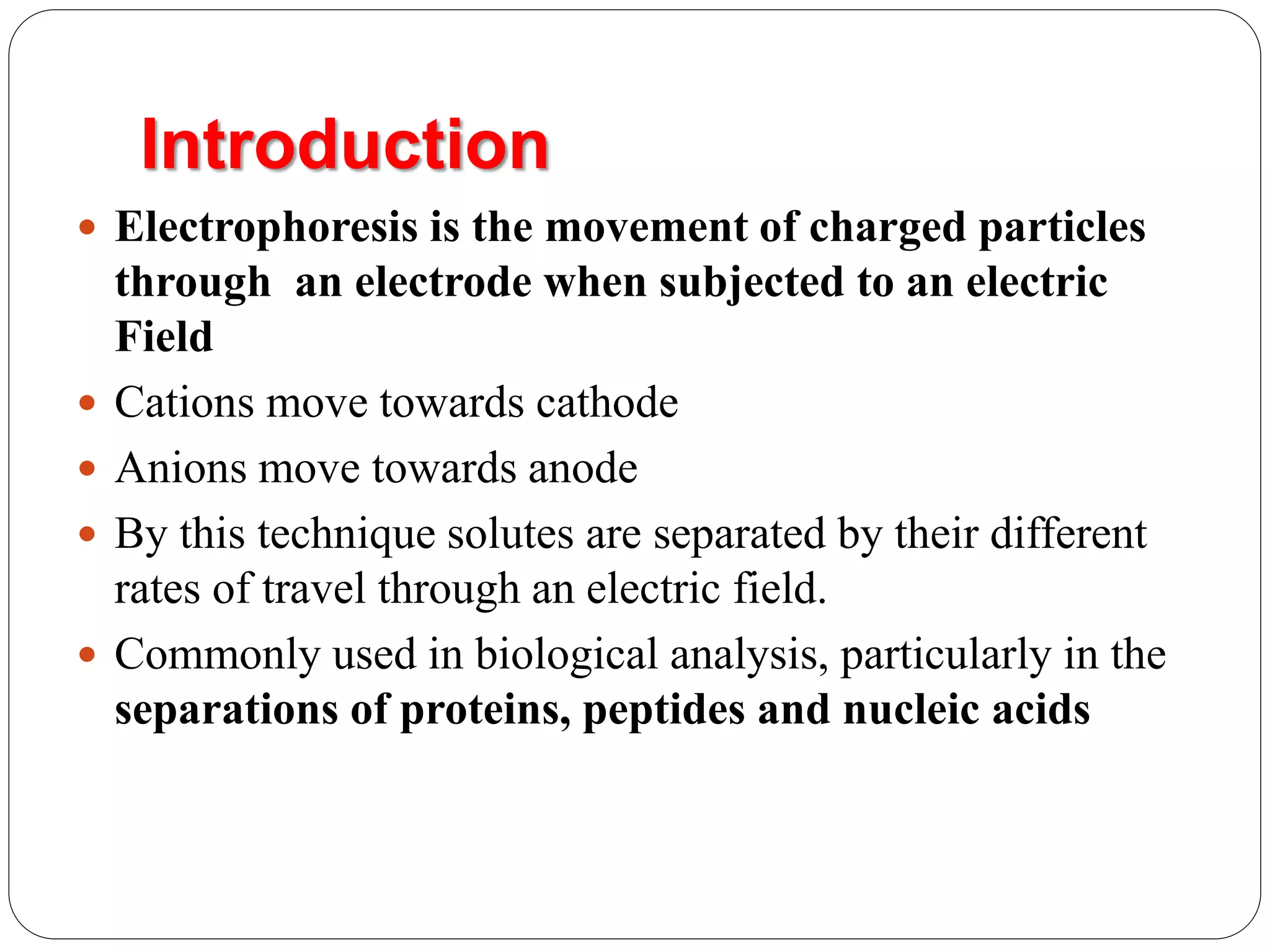 Introduction
 Electrophoresis is the movement of charged particles
through an electrode when subjected to an electric
Field
 Cations move towards cathode
 Anions move towards anode
 By this technique solutes are separated by their different
rates of travel through an electric field.
 Commonly used in biological analysis, particularly in the
separations of proteins, peptides and nucleic acids
 
