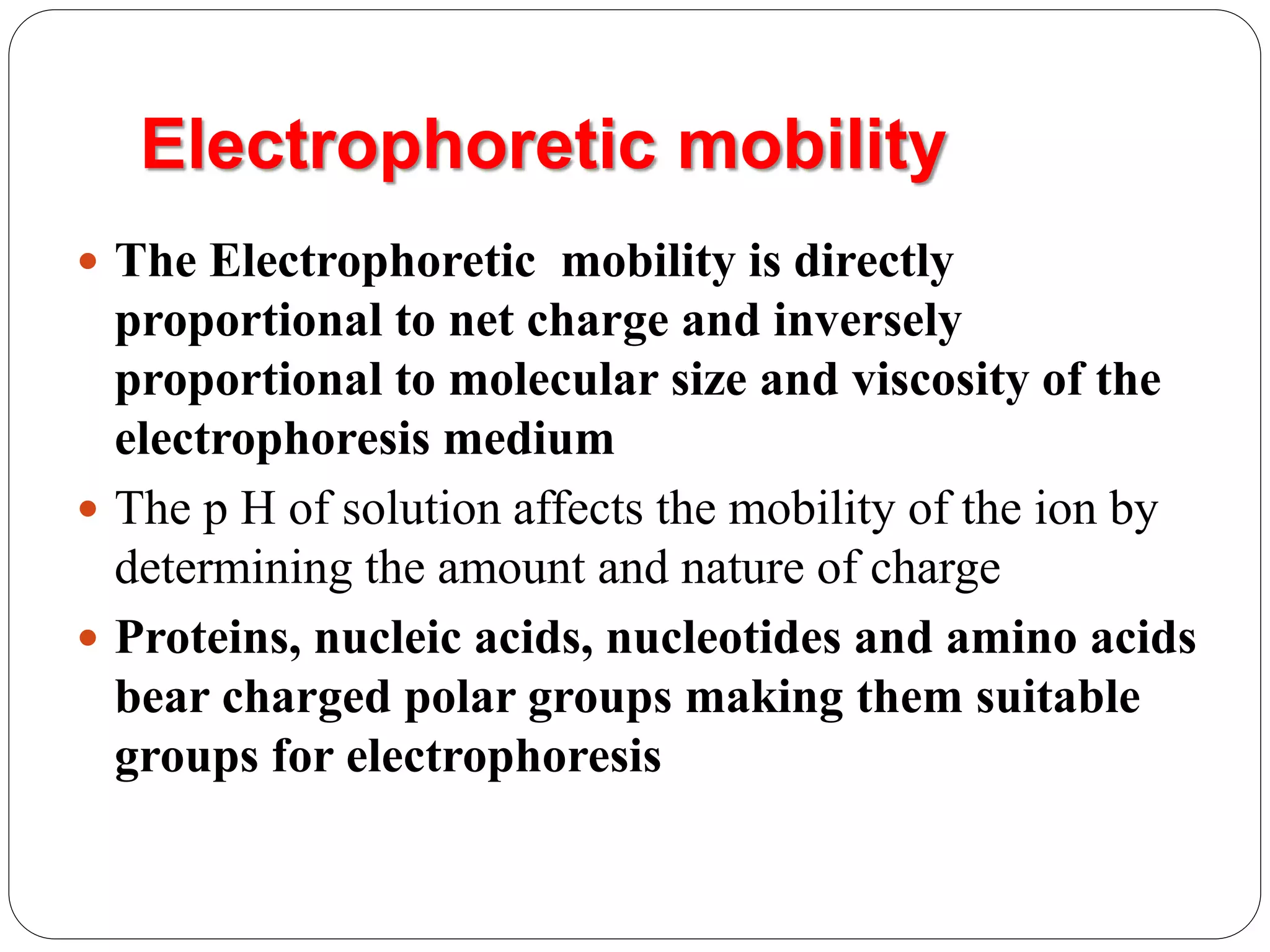Electrophoretic mobility
 The Electrophoretic mobility is directly
proportional to net charge and inversely
proportional to molecular size and viscosity of the
electrophoresis medium
 The p H of solution affects the mobility of the ion by
determining the amount and nature of charge
 Proteins, nucleic acids, nucleotides and amino acids
bear charged polar groups making them suitable
groups for electrophoresis
 
