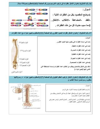16-‫اﻟﺸﻜﻞ‬ ‫رﻗﻢ‬)6(‫اﻟﺸﻜﻞ‬ ‫ﻋﻨﻮان‬:‫اﻟﻜﺮوﻣﻮﺳﻮم‬ ‫ﺗﺮﻛﯿﺐ‬ ‫ﻓﻲ‬ ‫طﻔﺮات‬.‫اﻟﺼﻔﺤﺔ‬ ‫رﻗﻢ‬)103(‫اﻟﻤﻄﻠﻮب‬:‫اﺳﺌﻠﺔ‬ ‫ﺻﯿﺎﻏﺔ‬.
17-‫اﻟﺸﻜﻞ‬ ‫رﻗﻢ‬)3-‫أ‬(‫اﻟﺸﻜﻞ‬ ‫ﻋﻨﻮان‬:‫اﻟﻔﻘﺮي‬ ‫اﻟﻌﻤﻮد‬ ‫ﻓﻘﺮات‬.‫اﻟﺼﻔﺤﺔ‬ ‫رﻗﻢ‬)121(‫اﻟﻤﻄﻠﻮب‬:‫اﻟﻔﻘﺮات‬ ‫اﻋﺪاد‬ ‫ﻣﻊ‬ ‫اﺟﺰاء‬ ‫ﺗﻌﯿﯿﻦ‬.
18-‫اﻟﺸﻜﻞ‬ ‫رﻗﻢ‬)10-‫أ‬(‫اﻟﺸﻜﻞ‬ ‫ﻋﻨﻮان‬:‫اﻟﻄﻮﯾﻞ‬ ‫اﻟﻌﻈﻢ‬ ‫ﺗﺮﻛﯿﺐ‬.‫اﻟﺼﻔﺤﺔ‬ ‫رﻗﻢ‬)127(‫اﻟﻤﻄﻠﻮب‬:‫ﺗﻌﯿﯿ‬‫اﺟﺰاء‬ ‫ﻦ‬+‫رﺳﻢ‬)‫ﻷﻧﮭﺎ‬
‫اﻟﻜﺘﺎب‬ ‫اﺳﺌﻠﺔ‬ ‫ﺿﻤﻦ‬ ‫رﺳﻢ‬ ‫ﻣﻄﻠﻮب‬(.
‫اﻟﺳؤال‬:
1-‫اﻟﻣﻘﺻو‬ ‫وﺿﺢ‬‫اﻻﺗﯾﺔ‬ ‫اﻟطﻔرات‬ ‫ﻣن‬ ‫ﺑﻛل‬ ‫د‬:
-‫اﻟﻔﻘد‬-‫اﻟﻣﺿﺎﻋﻔﺔ‬-‫اﻻﻧﻘﻼب‬-‫اﻻﻧﺗﻘﺎل‬.
2-‫اﻟطﻔرات‬ ‫ھذه‬ ‫ﻣن‬ ‫ﻛل‬ ‫ﺣدوث‬ ‫ﺳﺑب‬ ‫ﻣﺎ‬.
‫اﻟﺳؤال‬:
1-‫اﻟﻔﻘري‬ ‫اﻟﻌﻣود‬ ‫ﻣﻧﮭﺎ‬ ‫ﯾﺗﻛون‬ ‫اﻟﺗﻲ‬ ‫اﻟﻔﻘرات‬ ‫اﺳﻣﺎء‬ ‫ھﻲ‬ ‫ﻣﺎ‬.
2-‫اﻟﻌﻧﻘﯾﺔ‬ ‫اﻟﻔﻘرات‬ ‫اﻋداد‬ ‫ھﻲ‬ ‫ﻣﺎ‬.
3-‫اﻟﺻدرﯾﺔ‬ ‫اﻟﻔﻘرات‬ ‫اﻋداد‬ ‫ھﻲ‬ ‫ﻣﺎ‬.
4-‫اﻟﻔﻘرات‬ ‫اﻋداد‬ ‫ھﻲ‬ ‫ﻣﺎ‬‫اﻟﻘطﻧﯾﺔ‬.
5-‫اﻟﻌﺟزﯾﺔ‬ ‫اﻟﻔﻘرات‬ ‫اﻋداد‬ ‫اھﻲ‬ ‫ﻣﺎ‬.
6-‫اﻟﻌﺻﻌﺻﯾﺔ‬ ‫اﻟﻔﻘرات‬ ‫اﻋداد‬ ‫ﻣﺎھﻲ‬.
7-‫اﻟﺗﻲ‬ ‫اﻟﻣﻧﻣﻧطﻘﺔ‬ ‫واﺳﻣﺎء‬ ‫اﻟﻔﻘرات‬ ‫اﻋداد‬ ‫اﻟطﺎﻟب‬ ‫ﻣن‬ ‫وﯾطﻠب‬ ‫ﺑﺎﻻﻣﺗﺣﺎن‬ ‫اﻟﺷﻛل‬ ‫ﯾﺎﺗﻲ‬ ‫ﻗد‬
‫اﻟﯾﮭﺎ‬ ‫ﺗﻧﺗﻣﻲ‬)‫اﺟزاء‬ ‫ﺗﻌﯾﯾن‬(
‫اﻟﺳؤال‬:
1-‫اﻟرﺳم‬ ‫ﻋﻠﻰ‬ ‫اﻻﺟزاء‬ ‫ﻣوﺿﺣﺎ‬ ‫اﻟطوﯾل‬ ‫اﻟﻌظم‬ ‫ارﺳم‬.
2-‫اﻟرﺳم‬ ‫ﻋﻠﻰ‬ ‫اﻻﺟزاء‬ ‫ﻋﯾن‬)‫ﻣن‬ ‫وﯾطﻠب‬ ‫اﻻﻣﺗﺣﺎن‬ ‫ﻓﻲ‬ ‫اﻟرﺳﻣﺔ‬ ‫اﻋطﺎء‬ ‫ﻣﻣﻛن‬
‫ﻋﻠﯨﺎﻟرﺳم‬ ‫اﻻﺟزاء‬ ‫ﺗﺣدﯾد‬ ‫اﻟطﺎﻟب‬(
3-‫ﻣن‬ ‫ﻛل‬ ‫وظﯾﻔﺔ‬ ‫ھﻲ‬ ‫ﻣﺎ‬:‫اﻻﺣﻣر‬ ‫اﻟﻧﺧﺎع‬,‫اﻻﺻﻔر‬ ‫اﻟﻧﺧﺎع‬,‫ﻏﺿروﻓﻲ‬ ‫ﻗرص‬
‫ﺷرﯾﺎن‬,‫اﻻﺳﻔﻧﺟﻲ‬ ‫اﻟﻌظم‬,‫اﻟﻛﺛﯾف‬ ‫اﻟﻌظم‬.
 