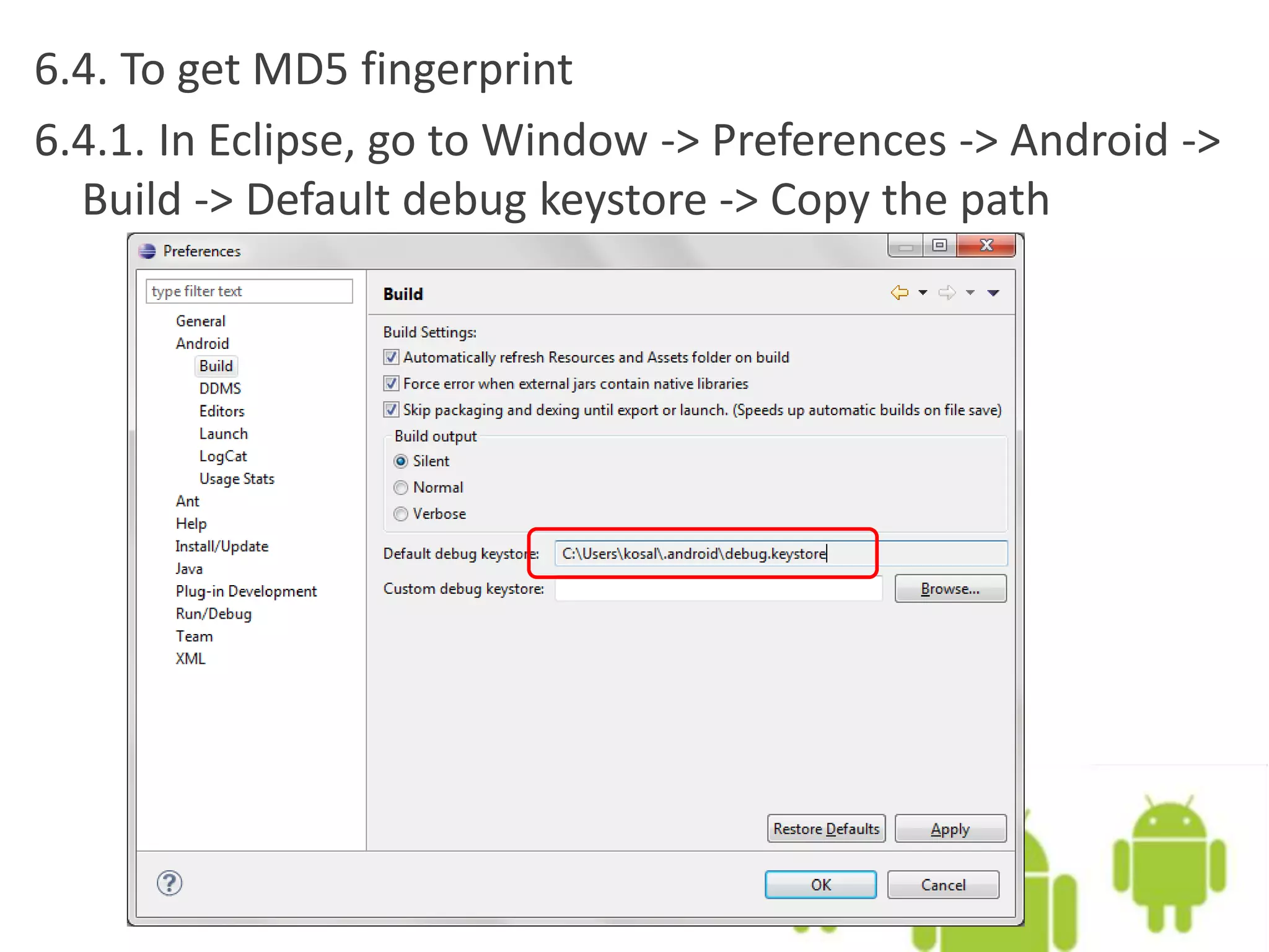 6.4. To get MD5 fingerprint
6.4.1. In Eclipse, go to Window -> Preferences -> Android ->
Build -> Default debug keystore -> Copy the path
 