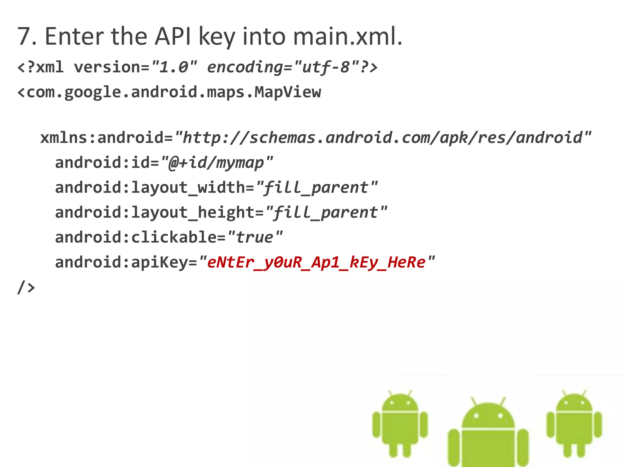 7. Enter the API key into main.xml.
<?xml version="1.0" encoding="utf-8"?>
<com.google.android.maps.MapView
xmlns:android="http://schemas.android.com/apk/res/android"
android:id="@+id/mymap"
android:layout_width="fill_parent"
android:layout_height="fill_parent"
android:clickable="true"
android:apiKey="eNtEr_y0uR_Ap1_kEy_HeRe"
/>
 
