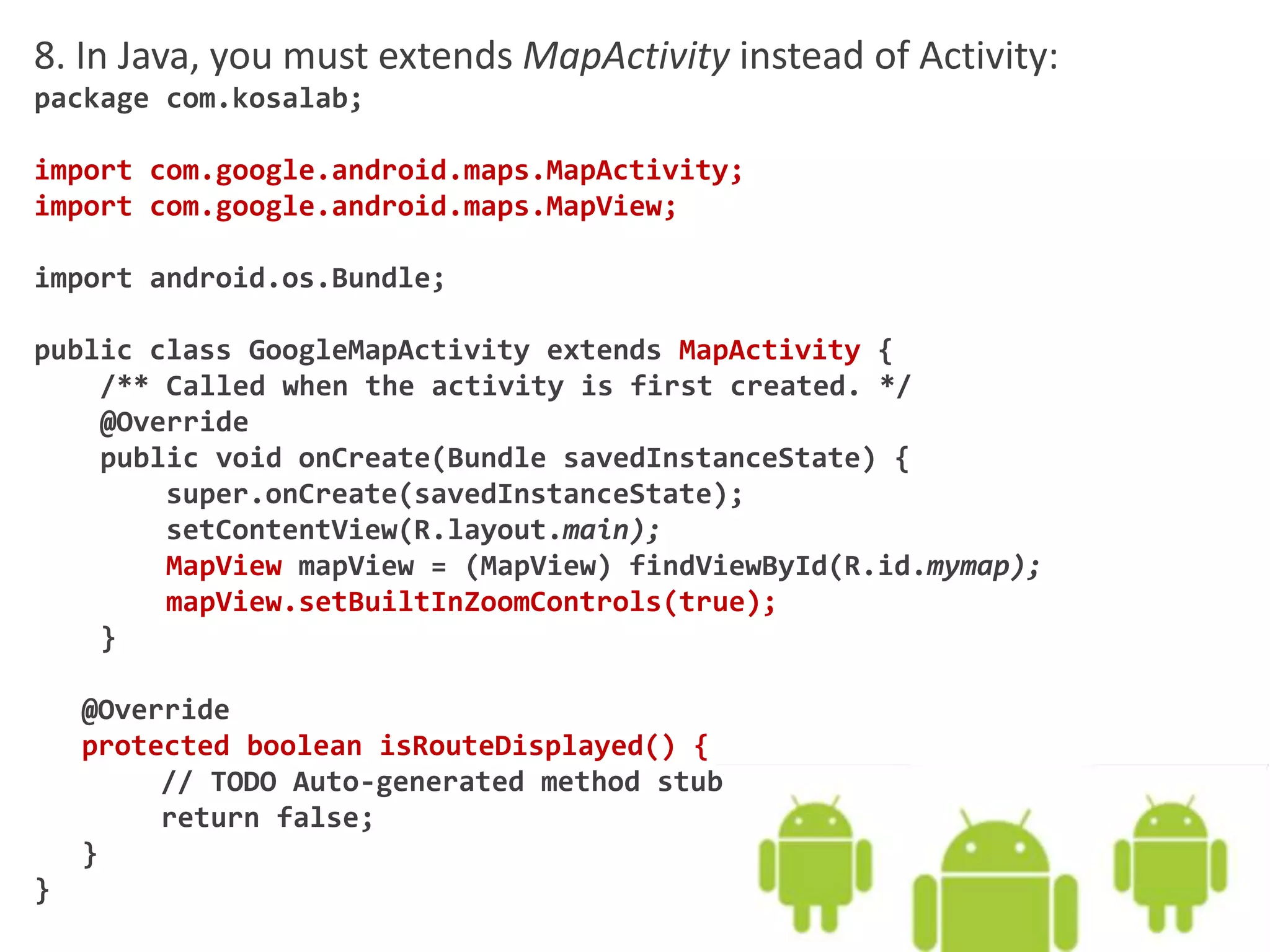 8. In Java, you must extends MapActivity instead of Activity:
package com.kosalab;
import com.google.android.maps.MapActivity;
import com.google.android.maps.MapView;
import android.os.Bundle;
public class GoogleMapActivity extends MapActivity {
/** Called when the activity is first created. */
@Override
public void onCreate(Bundle savedInstanceState) {
super.onCreate(savedInstanceState);
setContentView(R.layout.main);
MapView mapView = (MapView) findViewById(R.id.mymap);
mapView.setBuiltInZoomControls(true);
}
@Override
protected boolean isRouteDisplayed() {
// TODO Auto-generated method stub
return false;
}
}
 