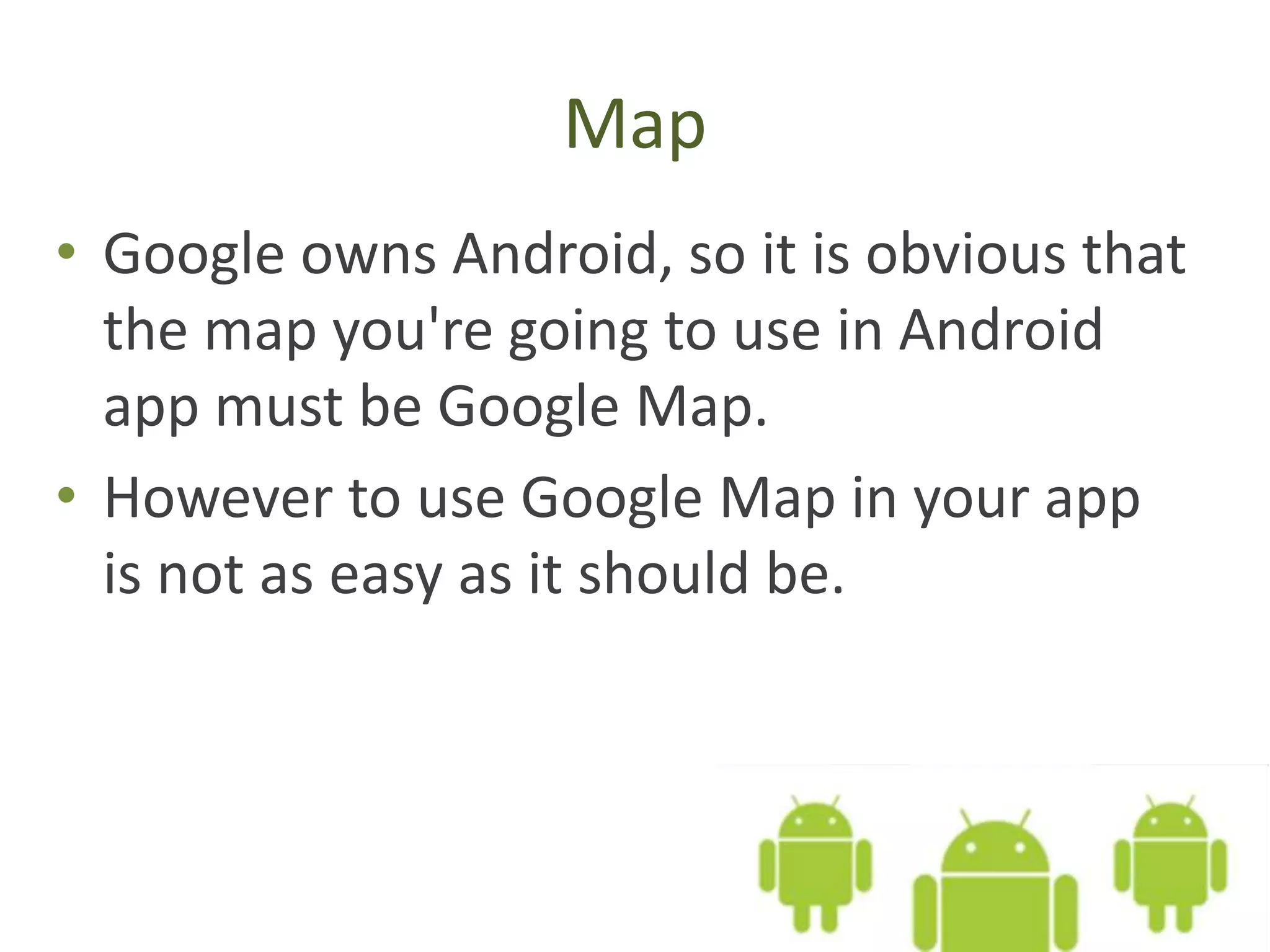 Map
• Google owns Android, so it is obvious that
the map you're going to use in Android
app must be Google Map.
• However to use Google Map in your app
is not as easy as it should be.
 