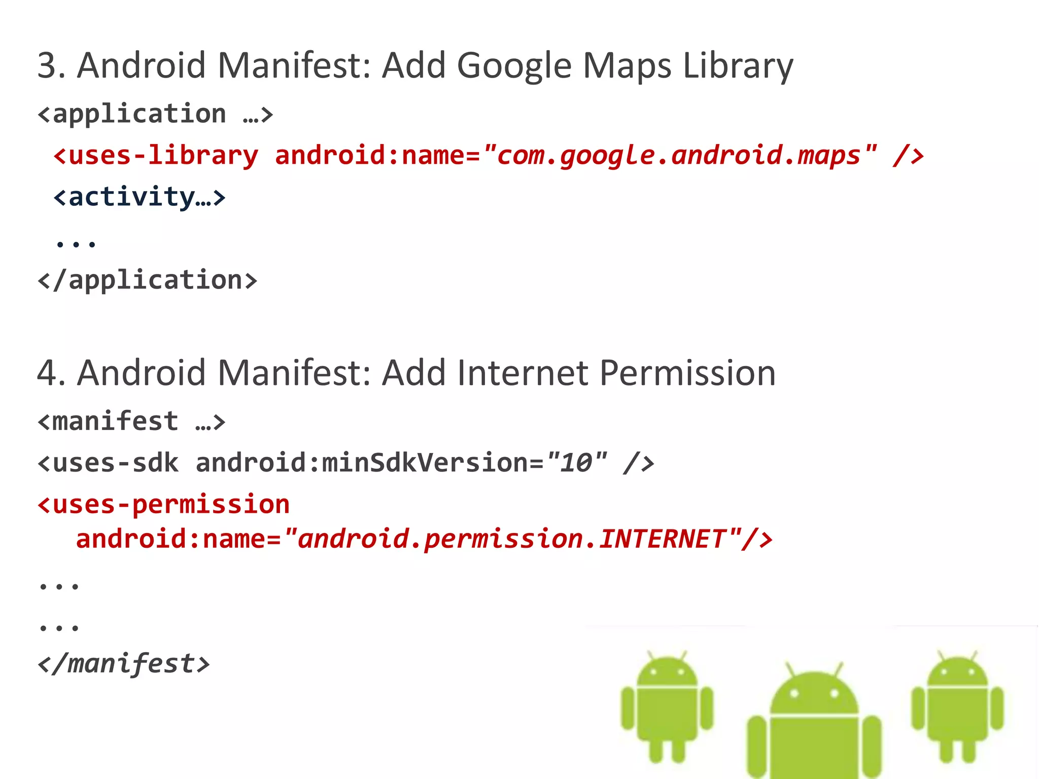 3. Android Manifest: Add Google Maps Library
<application …>
<uses-library android:name="com.google.android.maps" />
<activity…>
...
</application>
4. Android Manifest: Add Internet Permission
<manifest …>
<uses-sdk android:minSdkVersion="10" />
<uses-permission
android:name="android.permission.INTERNET"/>
...
...
</manifest>
 