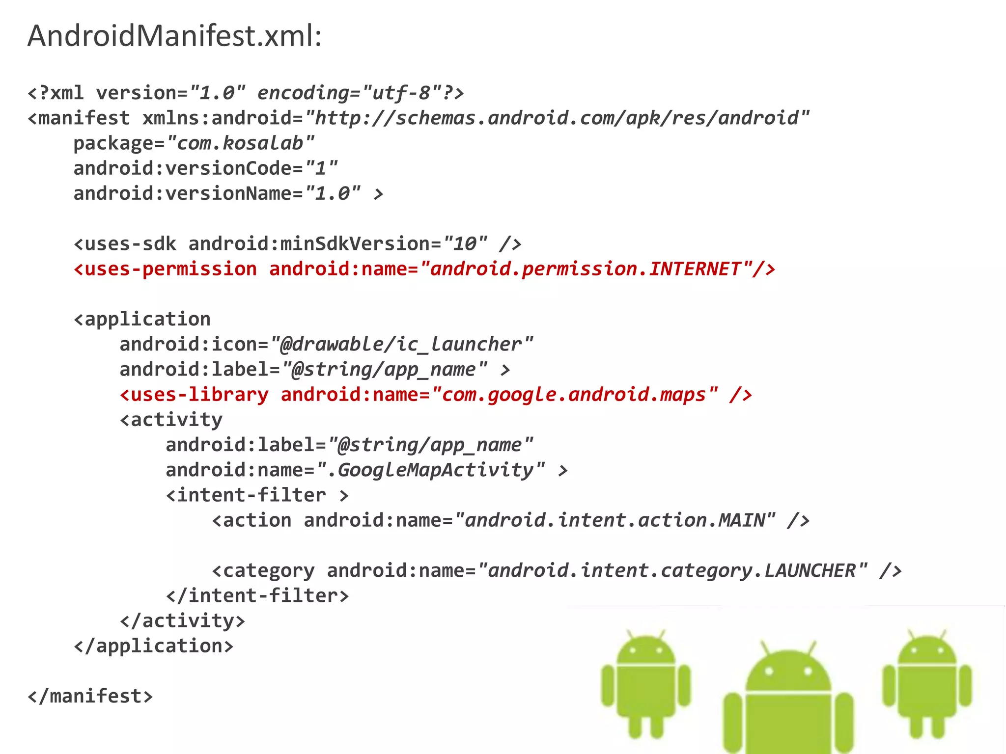 AndroidManifest.xml:
<?xml version="1.0" encoding="utf-8"?>
<manifest xmlns:android="http://schemas.android.com/apk/res/android"
package="com.kosalab"
android:versionCode="1"
android:versionName="1.0" >
<uses-sdk android:minSdkVersion="10" />
<uses-permission android:name="android.permission.INTERNET"/>
<application
android:icon="@drawable/ic_launcher"
android:label="@string/app_name" >
<uses-library android:name="com.google.android.maps" />
<activity
android:label="@string/app_name"
android:name=".GoogleMapActivity" >
<intent-filter >
<action android:name="android.intent.action.MAIN" />
<category android:name="android.intent.category.LAUNCHER" />
</intent-filter>
</activity>
</application>
</manifest>
 
