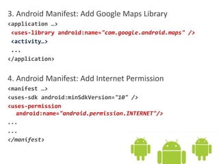 3. Android Manifest: Add Google Maps Library
<application …>
<uses-library android:name="com.google.android.maps" />
<activity…>
...
</application>
4. Android Manifest: Add Internet Permission
<manifest …>
<uses-sdk android:minSdkVersion="10" />
<uses-permission
android:name="android.permission.INTERNET"/>
...
...
</manifest>
 