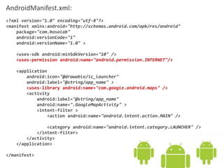 AndroidManifest.xml:
<?xml version="1.0" encoding="utf-8"?>
<manifest xmlns:android="http://schemas.android.com/apk/res/android"
package="com.kosalab"
android:versionCode="1"
android:versionName="1.0" >
<uses-sdk android:minSdkVersion="10" />
<uses-permission android:name="android.permission.INTERNET"/>
<application
android:icon="@drawable/ic_launcher"
android:label="@string/app_name" >
<uses-library android:name="com.google.android.maps" />
<activity
android:label="@string/app_name"
android:name=".GoogleMapActivity" >
<intent-filter >
<action android:name="android.intent.action.MAIN" />
<category android:name="android.intent.category.LAUNCHER" />
</intent-filter>
</activity>
</application>
</manifest>
 