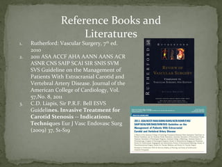 Reference Books and
Literatures
1. Rutherford: Vascular Surgery, 7th
ed.
2010
2. 2011 ASA ACCF AHA AANN AANS ACR
ASNR CNS SAIP SCAI SIR SNIS SVM
SVS Guideline on the Management of
Patients With Extracranial Carotid and
Vertebral Artery Disease. Journal of the
American College of Cardiology, Vol.
57,No. 8, 2011
3. C.D. Liapis, Sir P.R.F. Bell ESVS
Guidelines. Invasive Treatment for
Carotid Stenosis -- Indications,
Techniques Eur J Vasc Endovasc Surg
(2009) 37, S1-S19
 