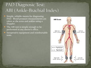  Simple, reliable means for diagnosing
PAD. Blood pressure measurements are
taken at the arms and ankles using a
Doppler.
 The ABI test is simple enough to be
performed in any doctor's office.
 Inexpensive equipment and reimbursable
tests.
 