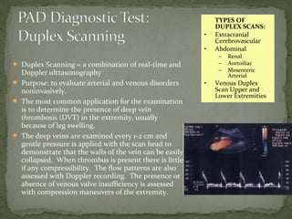  Duplex Scanning = a combination of real-time and
Doppler ultrasonography
 Purpose: to evaluate arterial and venous disorders
noninvasively.
 The most common application for the examination
is to determine the presence of deep vein
thrombosis (DVT) in the extremity, usually
because of leg swelling.
 The deep veins are examined every 1-2 cm and
gentle pressure is applied with the scan head to
demonstrate that the walls of the vein can be easily
collapsed. When thrombus is present there is little
if any compressibility. The flow patterns are also
assessed with Doppler recording. The presence or
absence of venous valve insufficiency is assessed
with compression maneuvers of the extremity.
TYPES OF
DUPLEX SCANS:
• Extracranial
Cerebrovascular
• Abdominal
– Renal
– Aortoiliac
– Mesenteric
Arterial
• Venous Duplex
Scan Upper and
Lower Extremities
 