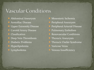  Abdominal Aneurysm
 Aortoiliac Disease
 Upper Extremity Disease
 Carotid Artery Disease
 Claudication
 Deep Vein Thrombosis
 Diabetic Problems
 Hyperlipidemia
 Lymphedema
 Mesenteric Ischemia
 Peripheral Aneurysm
 Peripheral Arterial Disease
 Pulmonary Embolism
 Renovascular Conditions
 Thoracic Aneurysm
 Thoracic Outlet Syndrome
 Varicose Veins
 Venous Insufficiency
 