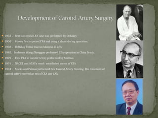  1953 ， first successful CEA case was performed by DeBakey
 1956 ， Cooley first reported CEA and using a shunt during operation.
 1958 ， DeBakey Utilize Dacron Material in CEA.
 1985, Professor Wang Zhonggao performed CEA operation in China firstly.
 1979 ， First PTA in Carotid Artery performed by Mathias
 1991 ， NACET and ACAS’s result established an era of CEA
 1994 ， Marks and Palmaz performed first Carotid Artery Stenting. The treatment of
carotid artery entered an era of CEA and CAS.
 