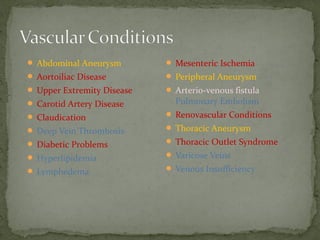 Abdominal Aneurysm
 Aortoiliac Disease
 Upper Extremity Disease
 Carotid Artery Disease
 Claudication
 Deep Vein Thrombosis
 Diabetic Problems
 Hyperlipidemia
 Lymphedema
 Mesenteric Ischemia
 Peripheral Aneurysm
 Arterio-venous fistula
Pulmonary Embolism
 Renovascular Conditions
 Thoracic Aneurysm
 Thoracic Outlet Syndrome
 Varicose Veins
 Venous Insufficiency
 