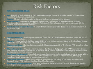 NON-MODIFIABLE RISKS:
 Age. The risk of limb loss due to PAD increases with age. People 65 or older are two to three times
more likely to have an amputation.
 Gender. Men with PAD are twice as likely to undergo an amputation as women.
 Race/ethnicity. Some racial and ethnic groups have a higher risk of amputation (i.e., African
Americans, Latino Americans, and Native Americans). This is because they are at increased risk for
diabetes and cardiovascular disease.
 Family history of heart disease. A family history of cardiovascular disease is an indicator for risk at
developing PAD.
MODIFIABLE RISKS:
 Cigarette smoking. Smoking is a major risk factor for PAD. Smokers may have four times the risk of
PAD than nonsmokers.
 Obesity. People with a Body Mass Index (BMI) of 25 or higher are more likely to develop heart disease
and stroke even if they have no other risk factors.
 Diabetes mellitus. Having diabetes puts individuals at greater risk of developing PAD as well as other
cardiovascular diseases.
 Physical inactivity. Physical activity increases the distance that people with PAD can walk without
pain and also helps decrease the risk of heart attack or stroke. Supervised exercise programs are one of
the treatments for PAD patients.
 High blood cholesterol. High cholesterol contributes to the build-up of plaque in the arteries, which
can significantly reduce the blood's flow. This condition is known as atherosclerosis. Managing
cholesterol levels is essential to prevent or treat PAD.
 High blood pressure. When blood pressure remains high, the lining of the artery walls becomes
damaged. Many PAD patients also have high blood pressure.
 High levels of Homocysteine. This is an amino acid found in plasma (blood). Some recent studies
show higher levels are associated with PAD.
 