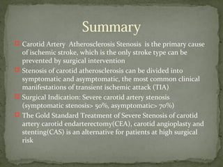 Summary
 Carotid Artery Atherosclerosis Stenosis is the primary cause
of ischemic stroke, which is the only stroke type can be
prevented by surgical intervention
 Stenosis of carotid atherosclerosis can be divided into
symptomatic and asymptomatic, the most common clinical
manifestations of transient ischemic attack (TIA)
 Surgical Indication: Severe carotid artery stenosis
(symptomatic stenosis> 50%, asymptomatic> 70%)
 The Gold Standard Treatment of Severe Stenosis of carotid
artery carotid endarterectomy(CEA), carotid angioplasty and
stenting(CAS) is an alternative for patients at high surgical
risk
 