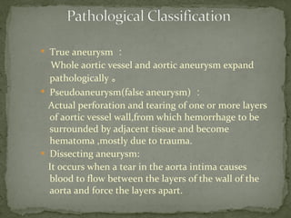 
True aneurysm ：
Whole aortic vessel and aortic aneurysm expand
pathologically 。

Pseudoaneurysm(false aneurysm) ：
Actual perforation and tearing of one or more layers
of aortic vessel wall,from which hemorrhage to be
surrounded by adjacent tissue and become
hematoma ,mostly due to trauma.
 Dissecting aneurysm:
It occurs when a tear in the aorta intima causes
blood to flow between the layers of the wall of the
aorta and force the layers apart.
 