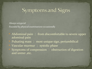 Always untypcial
Founded by physical examinations occasionally

Abdominal pain ： from discomfortable to severe upper
adominal pain

Pulsating mass ： most unique sign, periumbilical

Vascular murmur ： systolic phase

Symptoms of compression ： obstruction of digestion
and ureter ,etc.
 