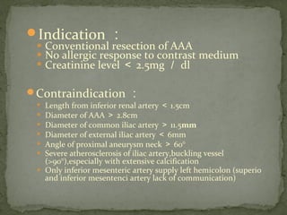 Indication ：
 Conventional resection of AAA
 No allergic response to contrast medium
 Creatinine level ＜ 2.5mg ／ dl
Contraindication ：
 Length from inferior renal artery ＜ 1.5cm
 Diameter of AAA ＞ 2.8cm
 Diameter of common iliac artery ＞ 11.5mm
 Diameter of external iliac artery ＜ 6mm
 Angle of proximal aneurysm neck ＞ 60°
 Severe atherosclerosis of iliac artery,buckling vessel
(>90°),especially with extensive calcification
 Only inferior mesenteric artery supply left hemicolon (superio
and inferior mesentenci artery lack of communication)
 
