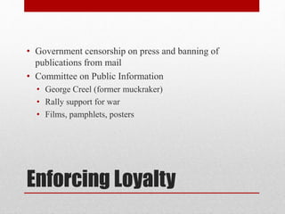 Enforcing Loyalty
• Government censorship on press and banning of
publications from mail
• Committee on Public Information
• George Creel (former muckraker)
• Rally support for war
• Films, pamphlets, posters
 
