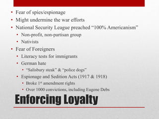 Enforcing Loyalty
• Fear of spies/espionage
• Might undermine the war efforts
• National Security League preached “100% Americanism”
• Non-profit, non-partisan group
• Nativists
• Fear of Foreigners
• Literacy tests for immigrants
• German hate
• “Salisbury steak” & “police dogs”
• Espionage and Sedition Acts (1917 & 1918)
• Broke 1st amendment rights
• Over 1000 convictions, including Eugene Debs
 