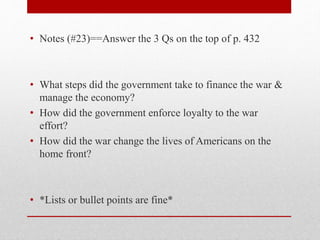 • Notes (#23)==Answer the 3 Qs on the top of p. 432
• What steps did the government take to finance the war &
manage the economy?
• How did the government enforce loyalty to the war
effort?
• How did the war change the lives of Americans on the
home front?
• *Lists or bullet points are fine*
 