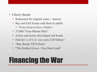 Financing the War
• Liberty Bonds
• Redeemed for original value + interest
• Boy and Girl Scouts sold them to public
• “Every Scout to Save a Soldier”
• 75,000 “Four-Minute Men”
• Artists and actors also helped sell bonds
• Paid for ¼ of U.S. war costs; $20 billion+
• “Buy Bonds Till It Hurts”
• “The Soldier Gives—You Must Lend”
 