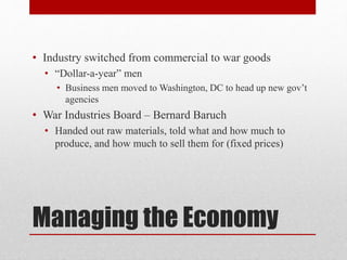 Managing the Economy
• Industry switched from commercial to war goods
• “Dollar-a-year” men
• Business men moved to Washington, DC to head up new gov’t
agencies
• War Industries Board – Bernard Baruch
• Handed out raw materials, told what and how much to
produce, and how much to sell them for (fixed prices)
 