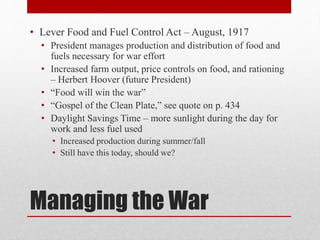 Managing the War
• Lever Food and Fuel Control Act – August, 1917
• President manages production and distribution of food and
fuels necessary for war effort
• Increased farm output, price controls on food, and rationing
– Herbert Hoover (future President)
• “Food will win the war”
• “Gospel of the Clean Plate,” see quote on p. 434
• Daylight Savings Time – more sunlight during the day for
work and less fuel used
• Increased production during summer/fall
• Still have this today, should we?
 