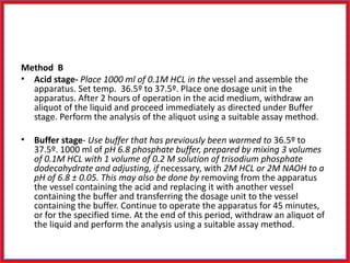 Method B
• Acid stage- Place 1000 ml of 0.1M HCL in the vessel and assemble the
apparatus. Set temp. 36.5º to 37.5º. Place one dosage unit in the
apparatus. After 2 hours of operation in the acid medium, withdraw an
aliquot of the liquid and proceed immediately as directed under Buffer
stage. Perform the analysis of the aliquot using a suitable assay method.
• Buffer stage- Use buffer that has previously been warmed to 36.5º to
37.5º. 1000 ml of pH 6.8 phosphate buffer, prepared by mixing 3 volumes
of 0.1M HCL with 1 volume of 0.2 M solution of trisodium phosphate
dodecahydrate and adjusting, if necessary, with 2M HCL or 2M NAOH to a
pH of 6.8 ± 0.05. This may also be done by removing from the apparatus
the vessel containing the acid and replacing it with another vessel
containing the buffer and transferring the dosage unit to the vessel
containing the buffer. Continue to operate the apparatus for 45 minutes,
or for the specified time. At the end of this period, withdraw an aliquot of
the liquid and perform the analysis using a suitable assay method.
 