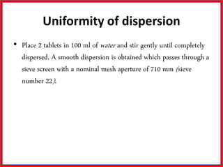 Uniformity of dispersion
• Place 2 tablets in 100 ml of water and stir gently until completely
dispersed. A smooth dispersion is obtained which passes through a
sieve screen with a nominal mesh aperture of 710 mm (sieve
number 22).
 